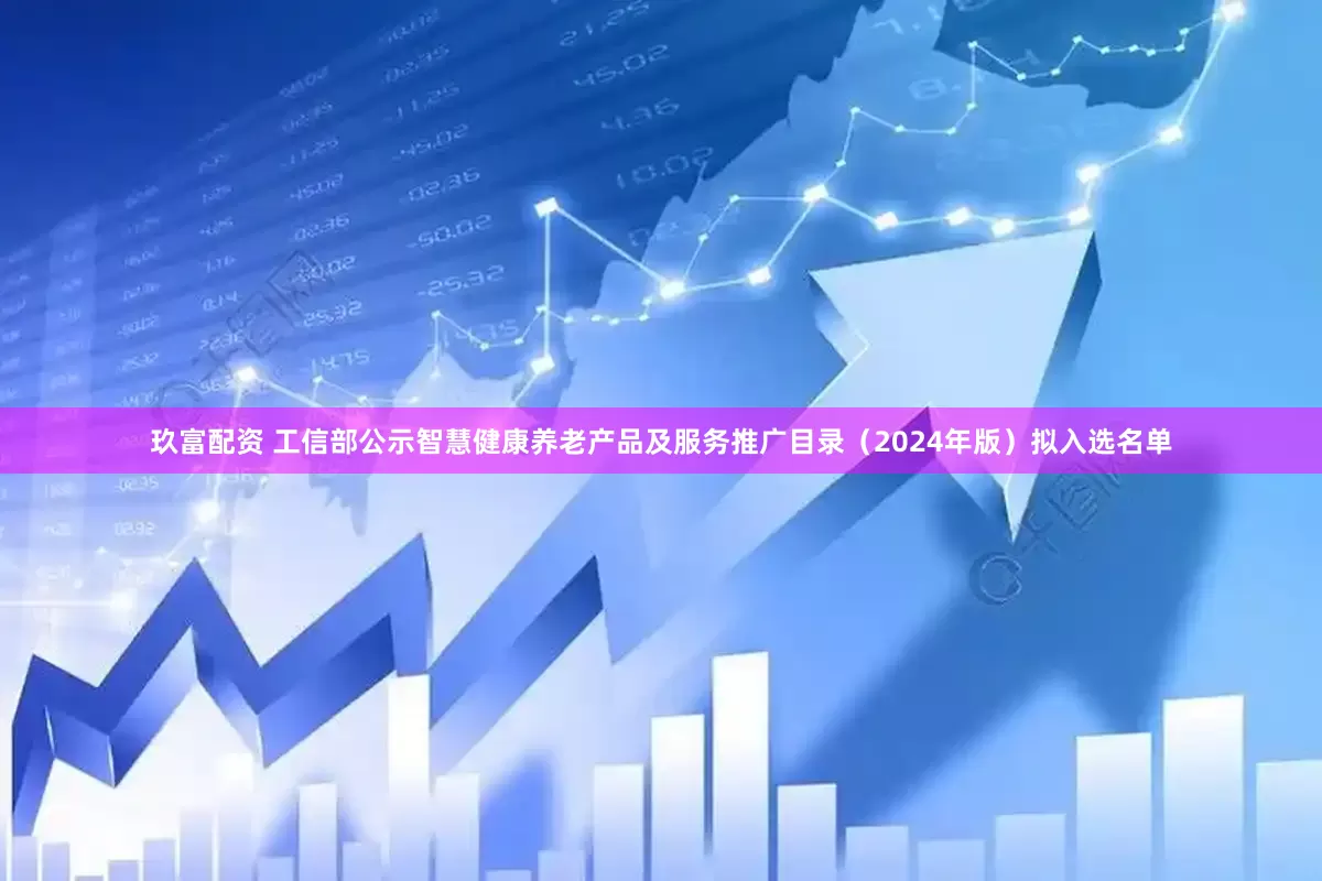 玖富配资 工信部公示智慧健康养老产品及服务推广目录（2024年版）拟入选名单