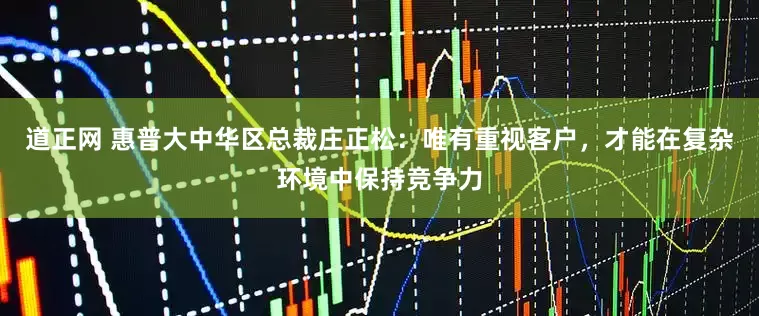 道正网 惠普大中华区总裁庄正松：唯有重视客户，才能在复杂环境中保持竞争力