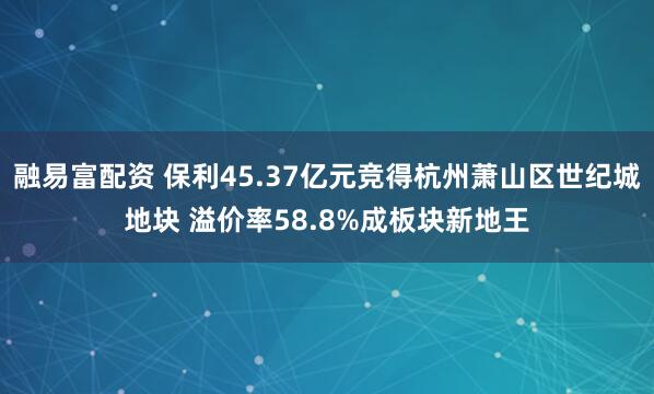 融易富配资 保利45.37亿元竞得杭州萧山区世纪城地块 溢价率58.8%成板块新地王