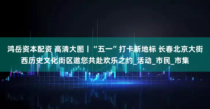 鸿岳资本配资 高清大图丨“五一”打卡新地标 长春北京大街西历史文化街区邀您共赴欢乐之约_活动_市民_市集