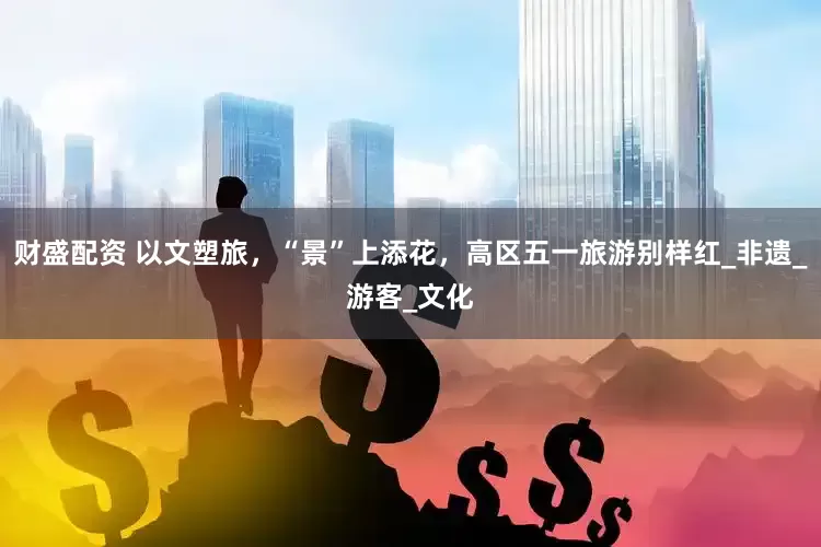 财盛配资 以文塑旅，“景”上添花，高区五一旅游别样红_非遗_游客_文化