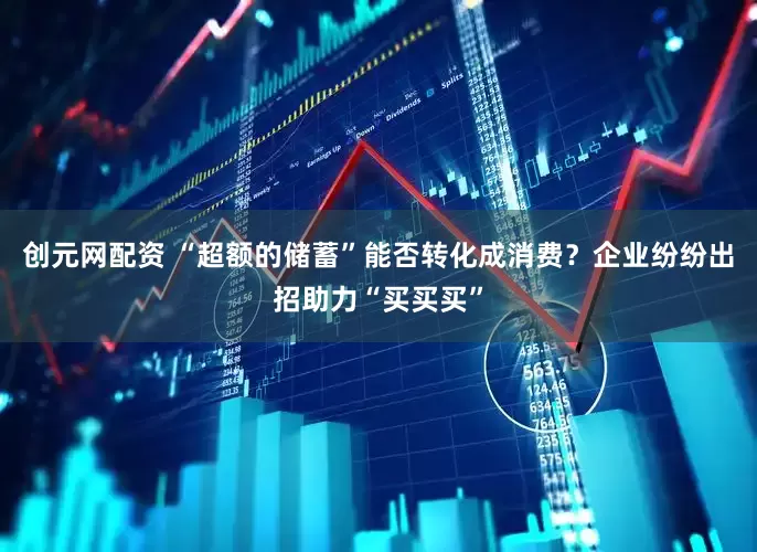 创元网配资 “超额的储蓄”能否转化成消费？企业纷纷出招助力“买买买”
