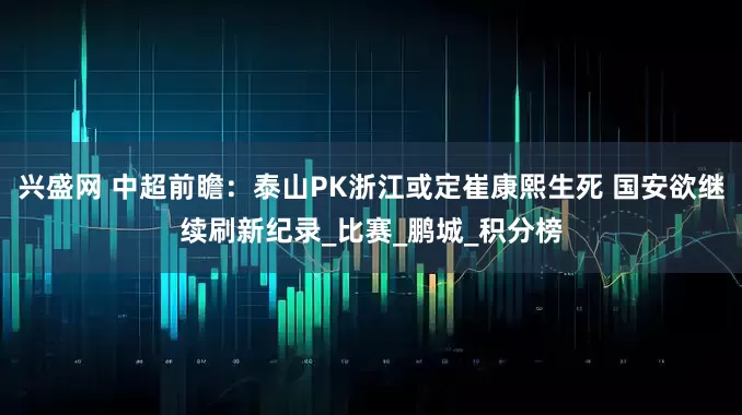 兴盛网 中超前瞻：泰山PK浙江或定崔康熙生死 国安欲继续刷新纪录_比赛_鹏城_积分榜