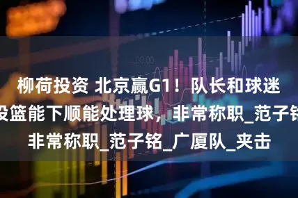 柳荷投资 北京赢G1！队长和球迷齐夸一人：能投篮能下顺能处理球，非常称职_范子铭_广厦队_夹击