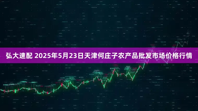 弘大速配 2025年5月23日天津何庄子农产品批发市场价格行情