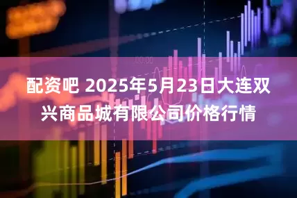 配资吧 2025年5月23日大连双兴商品城有限公司价格行情