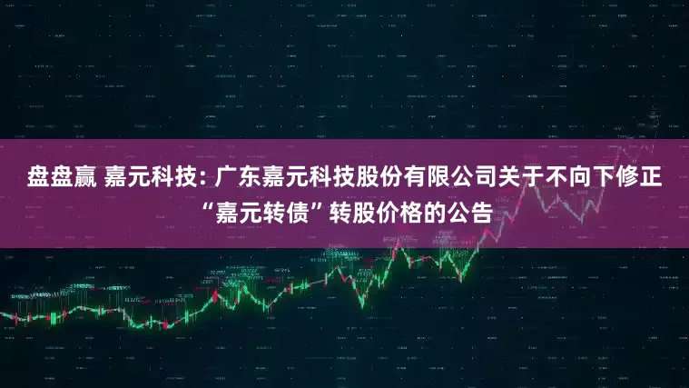 盘盘赢 嘉元科技: 广东嘉元科技股份有限公司关于不向下修正“嘉元转债”转股价格的公告
