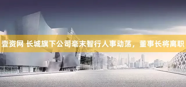 壹资网 长城旗下公司毫末智行人事动荡，董事长将离职