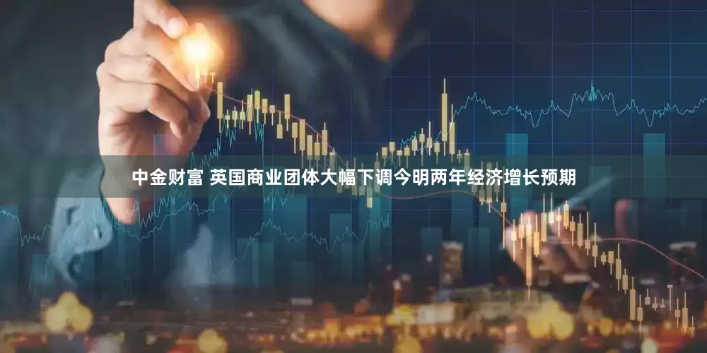 中金财富 英国商业团体大幅下调今明两年经济增长预期