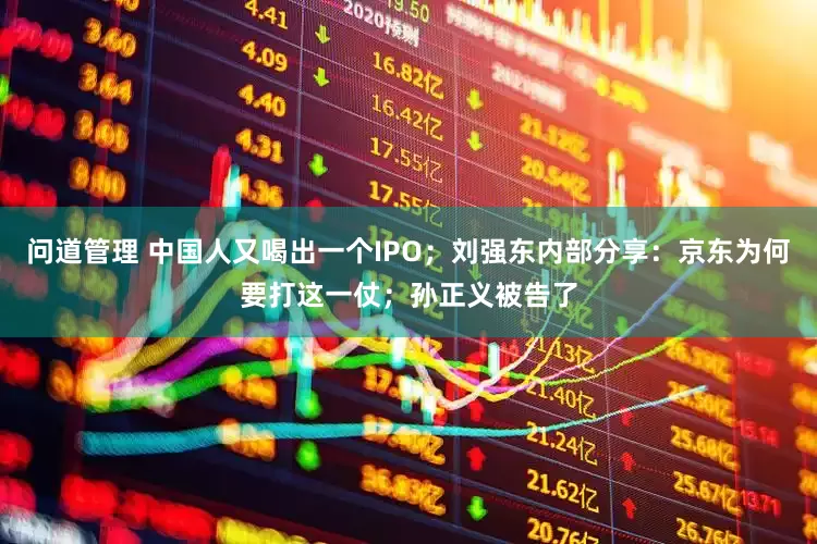 问道管理 中国人又喝出一个IPO；刘强东内部分享：京东为何要打这一仗；孙正义被告了