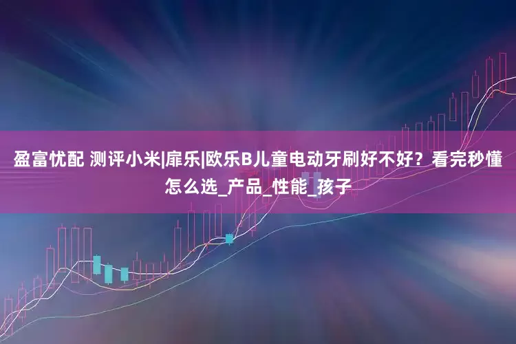 盈富忧配 测评小米|扉乐|欧乐B儿童电动牙刷好不好？看完秒懂怎么选_产品_性能_孩子