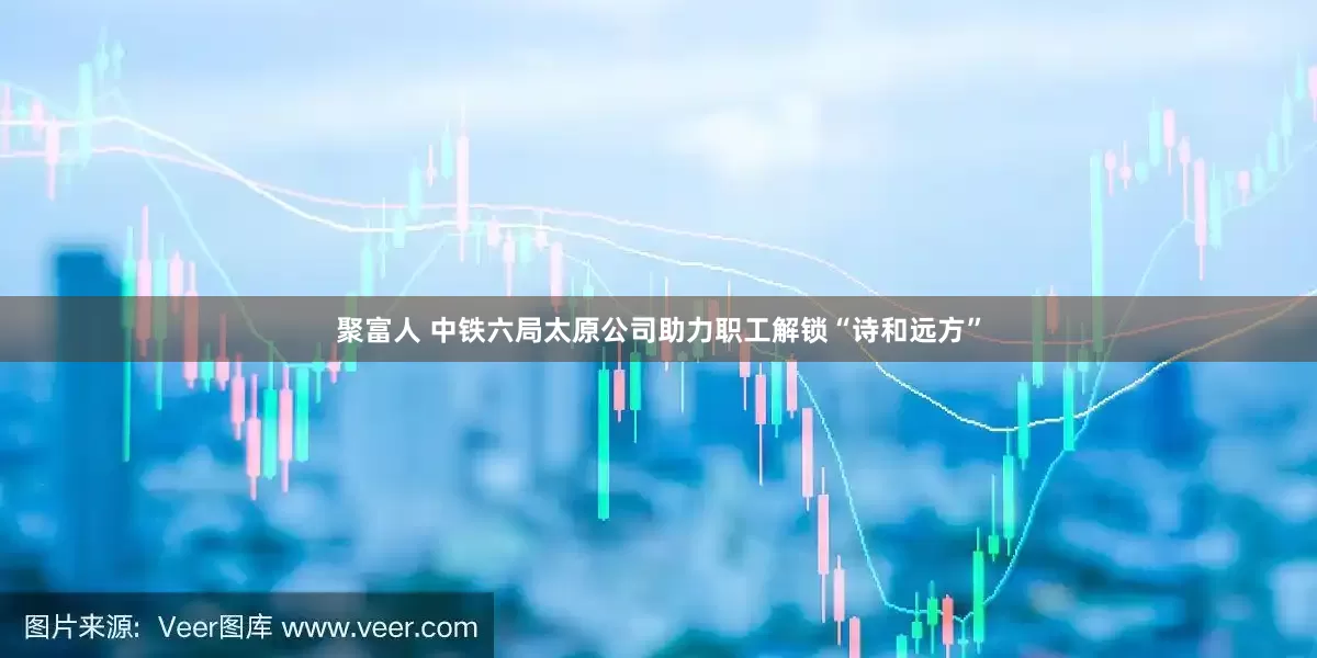 聚富人 中铁六局太原公司助力职工解锁“诗和远方”
