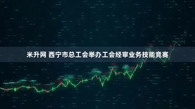 米升网 西宁市总工会举办工会经审业务技能竞赛