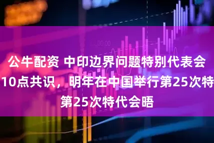 公牛配资 中印边界问题特别代表会晤达成10点共识，明年在中国举行第25次特代会晤