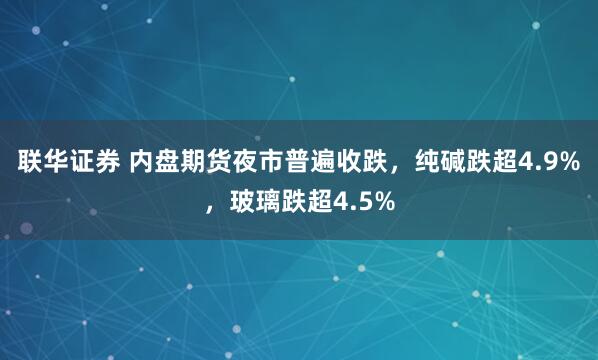 联华证券 内盘期货夜市普遍收跌，纯碱跌超4.9%，玻璃跌超4.5%