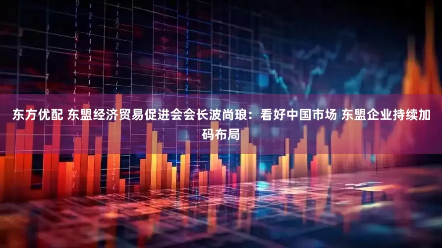 东方优配 东盟经济贸易促进会会长波尚琅：看好中国市场 东盟企业持续加码布局