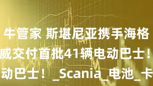 牛管家 斯堪尼亚携手海格，将向挪威交付首批41辆电动巴士！_Scania_电池_卡车