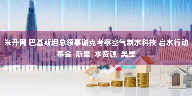 米升网 巴基斯坦总领事谢克考察空气制水科技 启水行动基金_斯里_水资源_吴罡