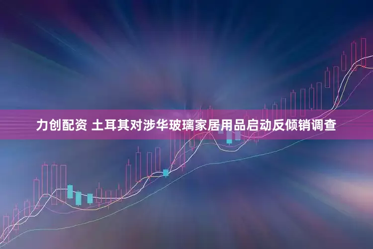 力创配资 土耳其对涉华玻璃家居用品启动反倾销调查