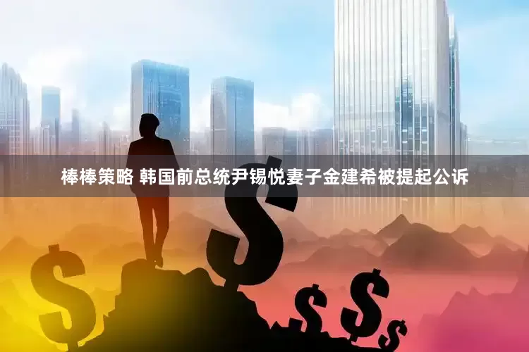 棒棒策略 韩国前总统尹锡悦妻子金建希被提起公诉