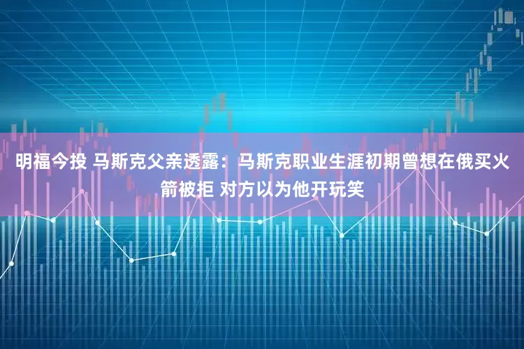 明福今投 马斯克父亲透露：马斯克职业生涯初期曾想在俄买火箭被拒 对方以为他开玩笑