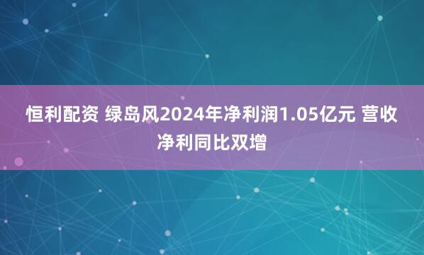 恒利配资 绿岛风2024年净利润1.05亿元 营收净利同比双增