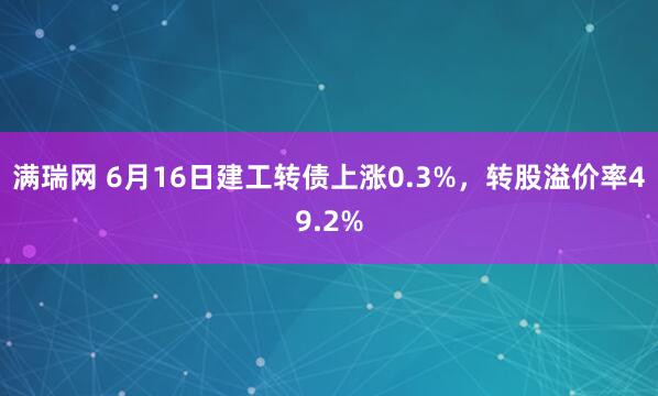 满瑞网 6月16日建工转债上涨0.3%，转股溢价率49.2%