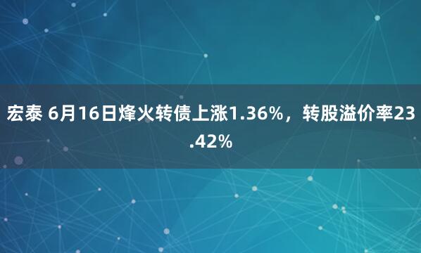 宏泰 6月16日烽火转债上涨1.36%，转股溢价率23.42%