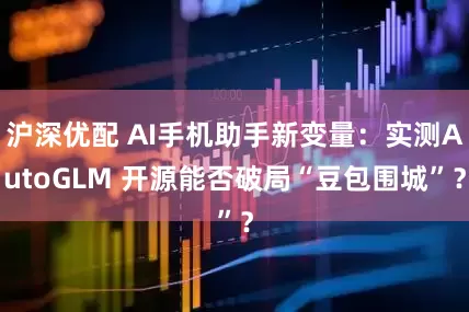 沪深优配 AI手机助手新变量：实测AutoGLM 开源能否破局“豆包围城”？