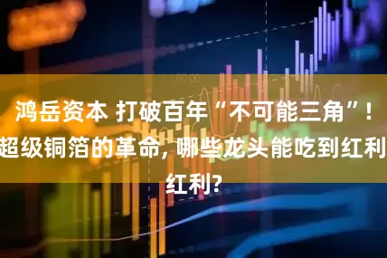 鸿岳资本 打破百年“不可能三角”! 超级铜箔的革命, 哪些龙头能吃到红利?