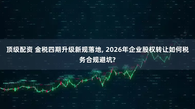 顶级配资 金税四期升级新规落地, 2026年企业股权转让如何税务合规避坑?