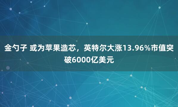金勺子 或为苹果造芯，英特尔大涨13.96%市值突破6000亿美元