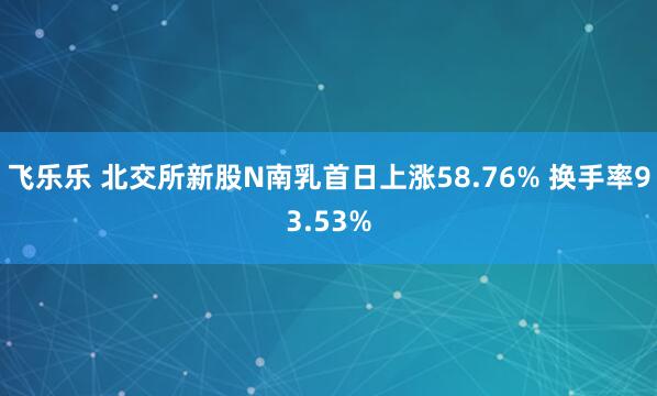 飞乐乐 北交所新股N南乳首日上涨58.76% 换手率93.53%